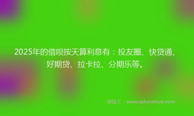 2025年的借呗按天算利息有：投友圈、快贷通、好期贷、拉卡拉、分期乐等。
