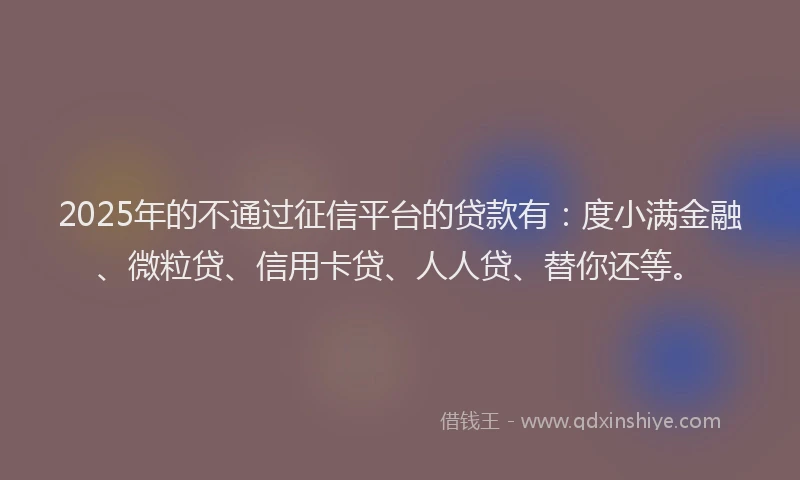 2025年的不通过征信平台的贷款有：度小满金融、微粒贷、信用卡贷、人人贷、替你还等。
