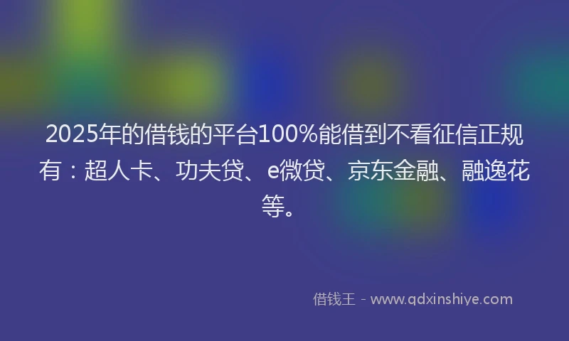 2025年的借钱的平台100%能借到不看征信正规有：超人卡、功夫贷、e微贷、京东金融、融逸花等。