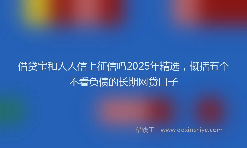 借贷宝和人人信上征信吗2025年精选，概括五个不看负债的长期网贷口子