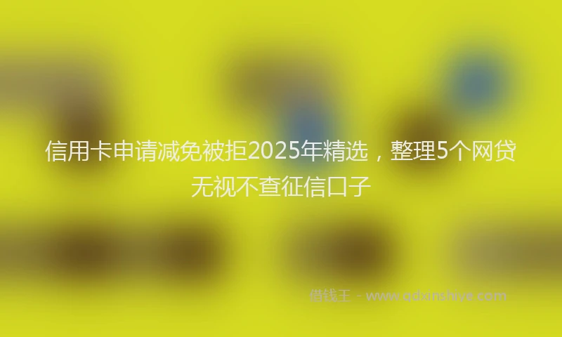 信用卡申请减免被拒2025年精选，整理5个网贷无视不查征信口子