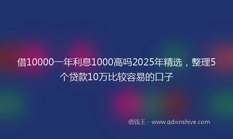 借10000一年利息1000高吗2025年精选，整理5个贷款10万比较容易的口子