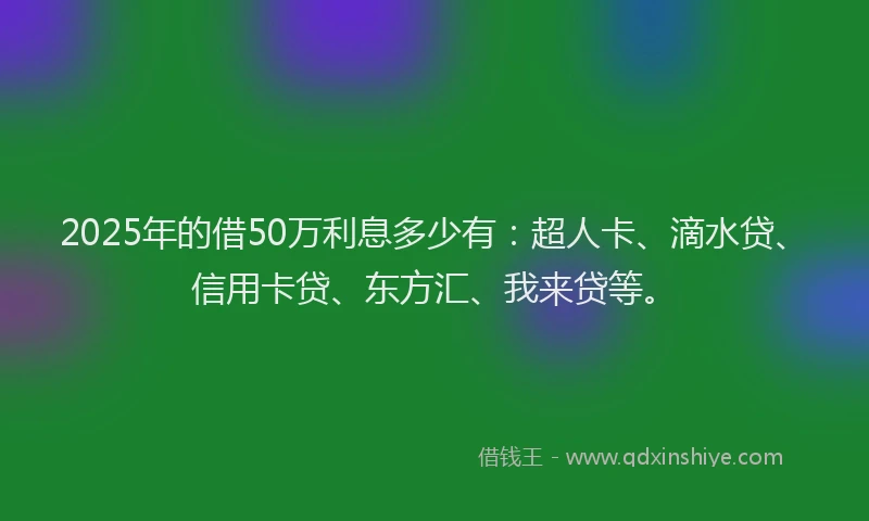 2025年的借50万利息多少有：超人卡、滴水贷、信用卡贷、东方汇、我来贷等。