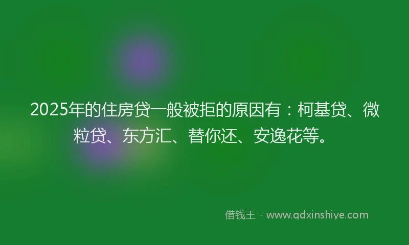 2025年的住房贷一般被拒的原因有：柯基贷、微粒贷、东方汇、替你还、安逸花等。