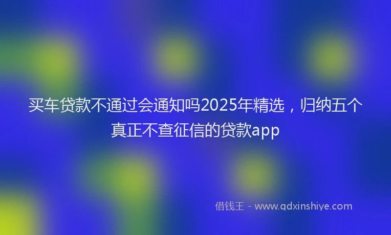 买车贷款不通过会通知吗2025年精选，归纳五个真正不查征信的贷款app