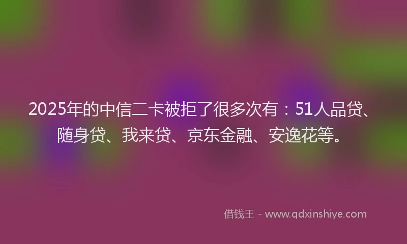 2025年的中信二卡被拒了很多次有：51人品贷、随身贷、我来贷、京东金融、安逸花等。