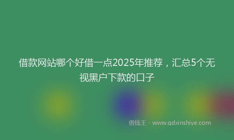 借款网站哪个好借一点2025年推荐，汇总5个无视黑户下款的口子