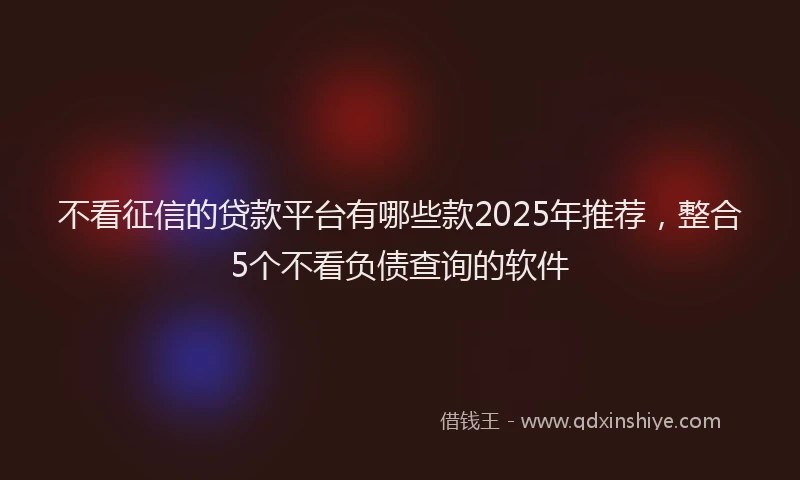 不看征信的贷款平台有哪些款2025年推荐，整合5个不看负债查询的软件