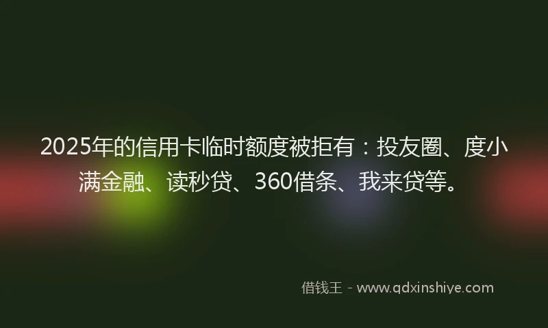 2025年的信用卡临时额度被拒有：投友圈、度小满金融、读秒贷、360借条、我来贷等。