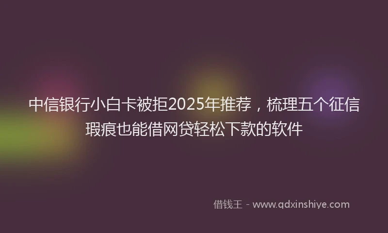 中信银行小白卡被拒2025年推荐，梳理五个征信瑕疵也能借网贷轻松下款的软件