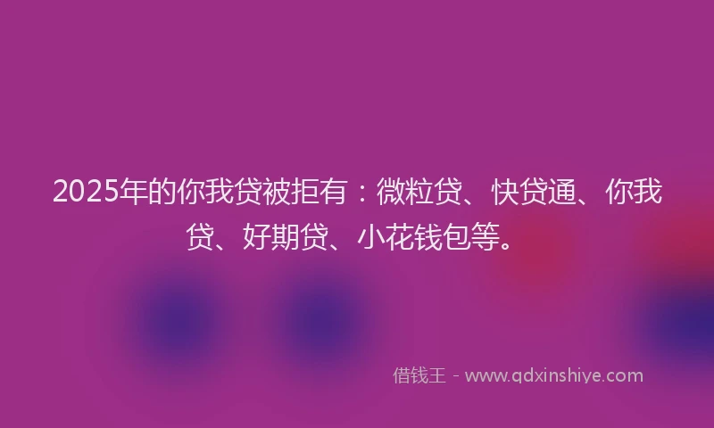 2025年的你我贷被拒有：微粒贷、快贷通、你我贷、好期贷、小花钱包等。