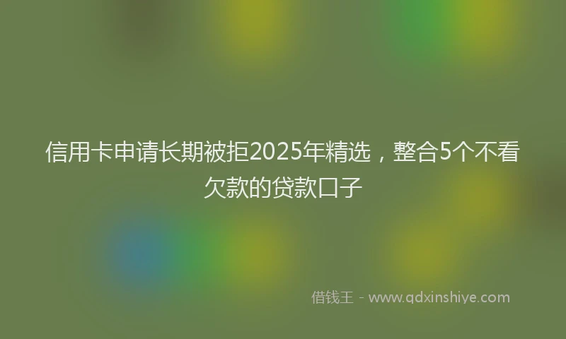 信用卡申请长期被拒2025年精选，整合5个不看欠款的贷款口子