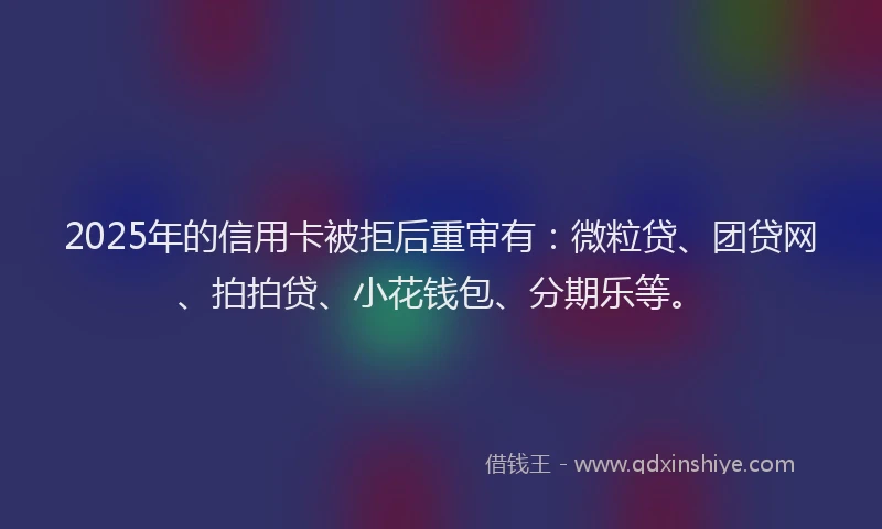 2025年的信用卡被拒后重审有：微粒贷、团贷网、拍拍贷、小花钱包、分期乐等。