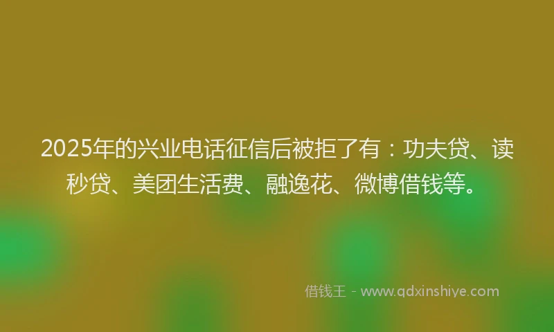 2025年的兴业电话征信后被拒了有：功夫贷、读秒贷、美团生活费、融逸花、微博借钱等。