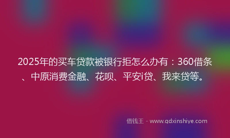 2025年的买车贷款被银行拒怎么办有：360借条、中原消费金融、花呗、平安i贷、我来贷等。