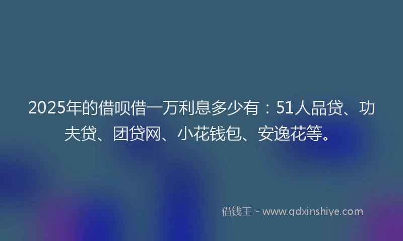 2025年的借呗借一万利息多少有：51人品贷、功夫贷、团贷网、小花钱包、安逸花等。