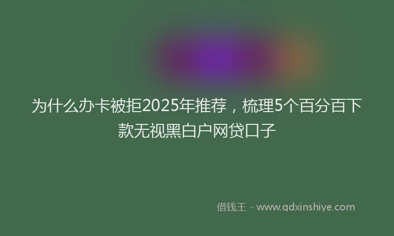 为什么办卡被拒2025年推荐，梳理5个百分百下款无视黑白户网贷口子