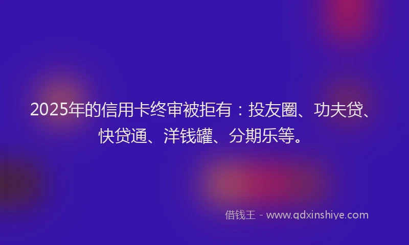 2025年的信用卡终审被拒有：投友圈、功夫贷、快贷通、洋钱罐、分期乐等。