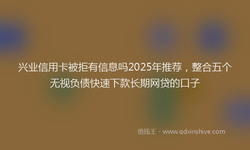 兴业信用卡被拒有信息吗2025年推荐，整合五个无视负债快速下款长期网贷的口子