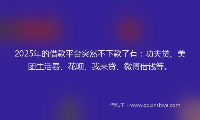 2025年的借款平台突然不下款了有：功夫贷、美团生活费、花呗、我来贷、微博借钱等。