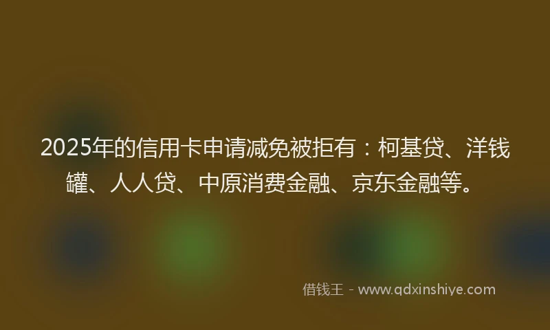 2025年的信用卡申请减免被拒有：柯基贷、洋钱罐、人人贷、中原消费金融、京东金融等。