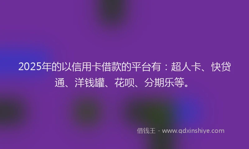 2025年的以信用卡借款的平台有：超人卡、快贷通、洋钱罐、花呗、分期乐等。