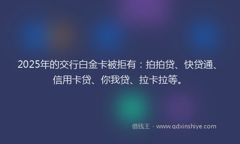 2025年的交行白金卡被拒有：拍拍贷、快贷通、信用卡贷、你我贷、拉卡拉等。