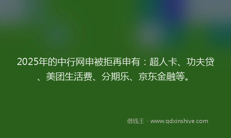 2025年的中行网申被拒再申有：超人卡、功夫贷、美团生活费、分期乐、京东金融等。