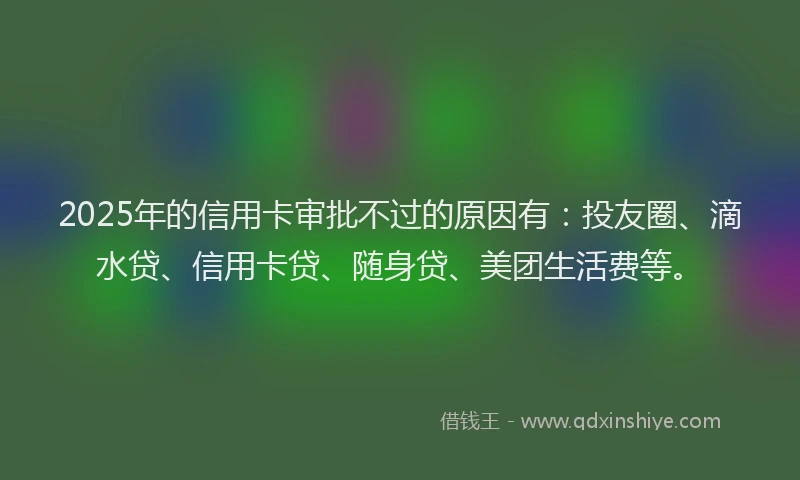 2025年的信用卡审批不过的原因有：投友圈、滴水贷、信用卡贷、随身贷、美团生活费等。