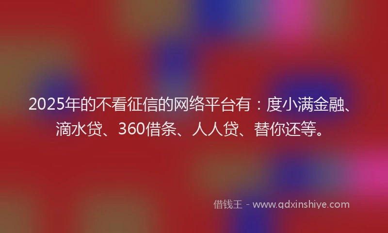 2025年的不看征信的网络平台有：度小满金融、滴水贷、360借条、人人贷、替你还等。