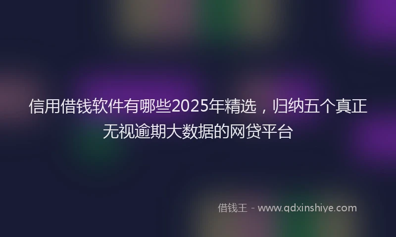 信用借钱软件有哪些2025年精选，归纳五个真正无视逾期大数据的网贷平台