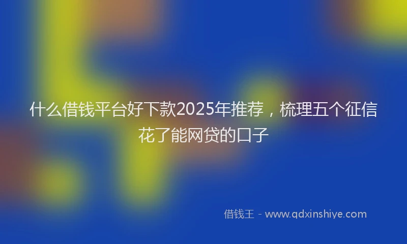 什么借钱平台好下款2025年推荐，梳理五个征信花了能网贷的口子
