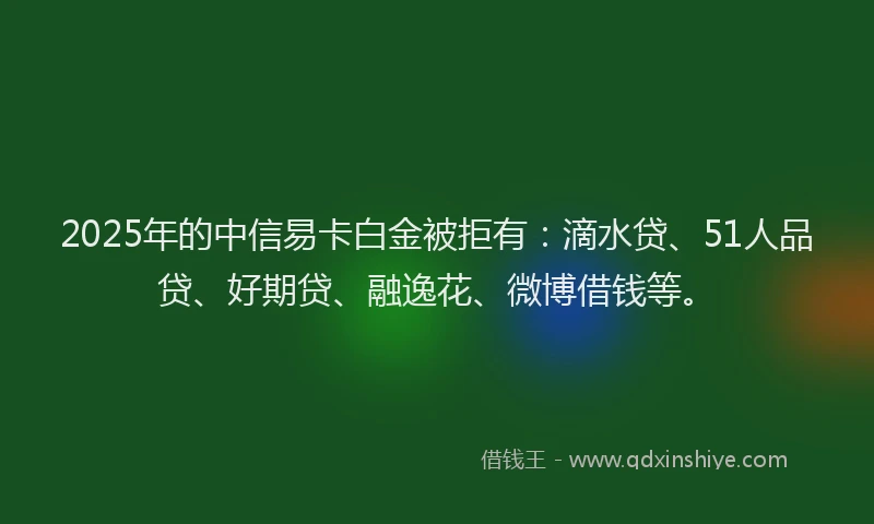 2025年的中信易卡白金被拒有：滴水贷、51人品贷、好期贷、融逸花、微博借钱等。