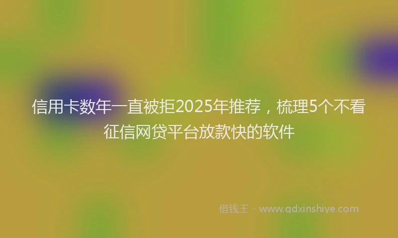 信用卡数年一直被拒2025年推荐，梳理5个不看征信网贷平台放款快的软件