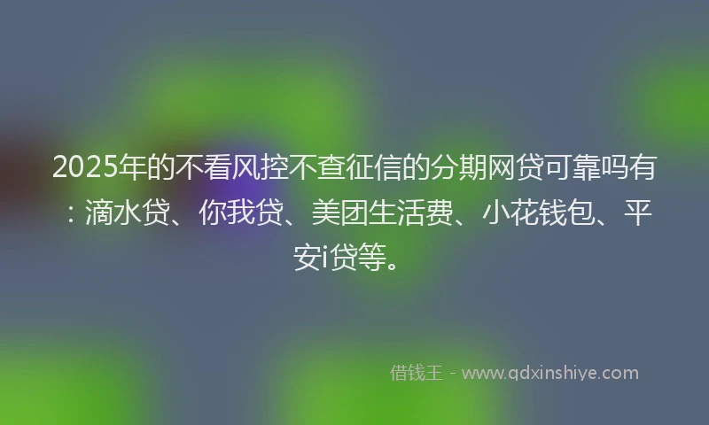 2025年的不看风控不查征信的分期网贷可靠吗有：滴水贷、你我贷、美团生活费、小花钱包、平安i贷等。