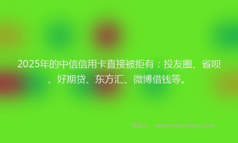 2025年的中信信用卡直接被拒有：投友圈、省呗、好期贷、东方汇、微博借钱等。