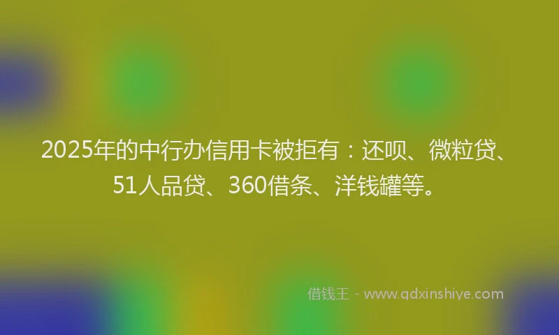 2025年的中行办信用卡被拒有：还呗、微粒贷、51人品贷、360借条、洋钱罐等。