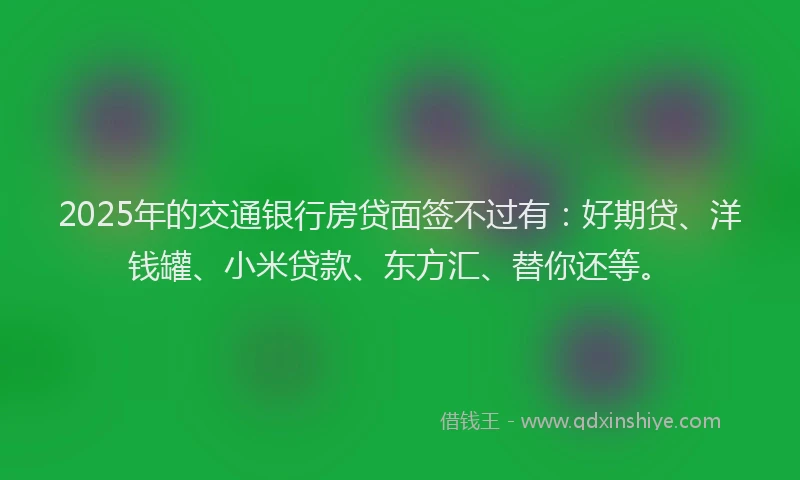 2025年的交通银行房贷面签不过有：好期贷、洋钱罐、小米贷款、东方汇、替你还等。