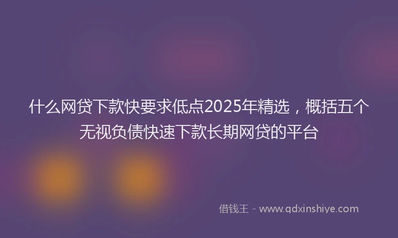 什么网贷下款快要求低点2025年精选，概括五个无视负债快速下款长期网贷的平台