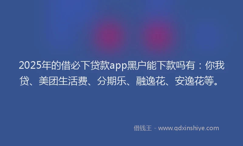 2025年的借必下贷款app黑户能下款吗有：你我贷、美团生活费、分期乐、融逸花、安逸花等。