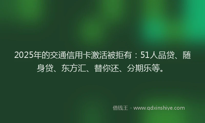 2025年的交通信用卡激活被拒有：51人品贷、随身贷、东方汇、替你还、分期乐等。