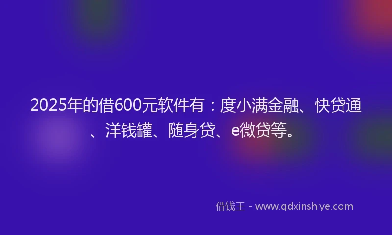 2025年的借600元软件有：度小满金融、快贷通、洋钱罐、随身贷、e微贷等。