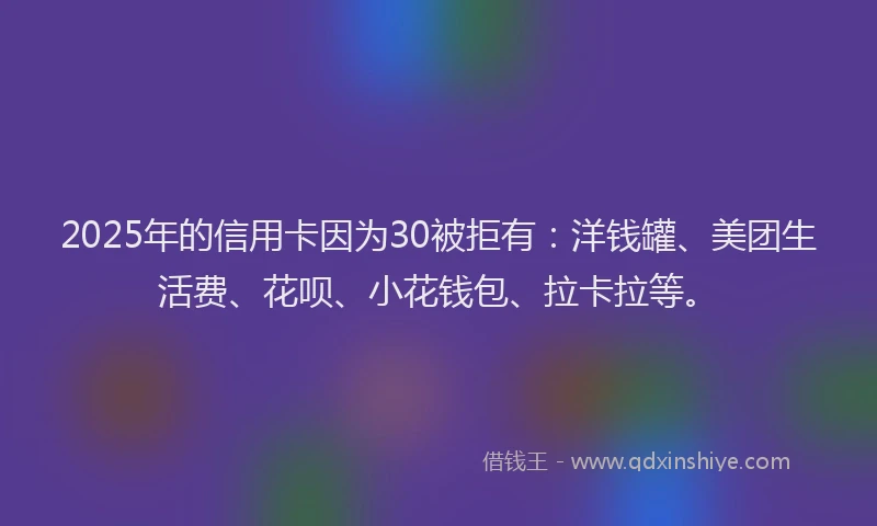 2025年的信用卡因为30被拒有：洋钱罐、美团生活费、花呗、小花钱包、拉卡拉等。