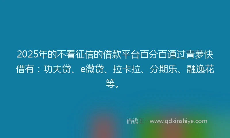 2025年的不看征信的借款平台百分百通过青萝快借有：功夫贷、e微贷、拉卡拉、分期乐、融逸花等。