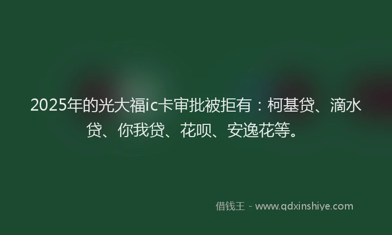 2025年的光大福ic卡审批被拒有：柯基贷、滴水贷、你我贷、花呗、安逸花等。
