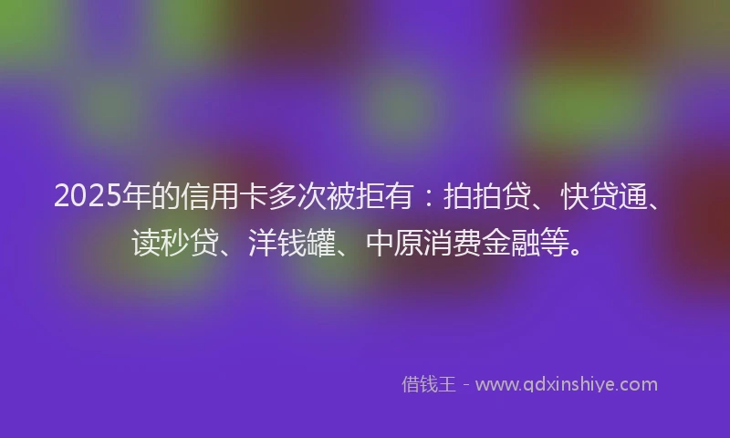2025年的信用卡多次被拒有：拍拍贷、快贷通、读秒贷、洋钱罐、中原消费金融等。
