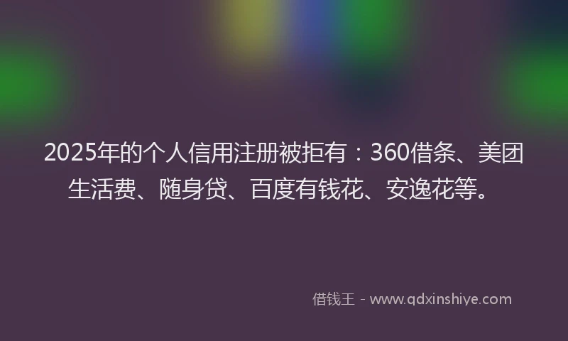 2025年的个人信用注册被拒有：360借条、美团生活费、随身贷、百度有钱花、安逸花等。