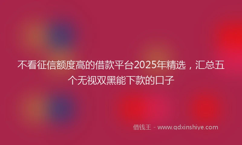 不看征信额度高的借款平台2025年精选，汇总五个无视双黑能下款的口子