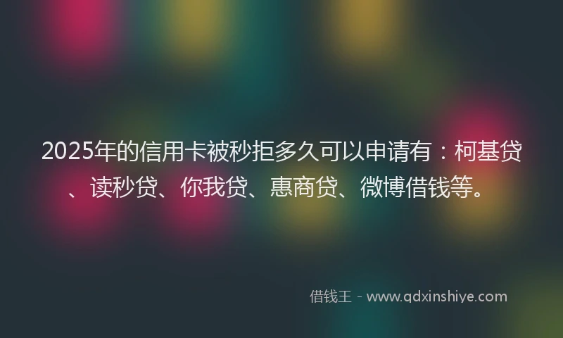 2025年的信用卡被秒拒多久可以申请有：柯基贷、读秒贷、你我贷、惠商贷、微博借钱等。