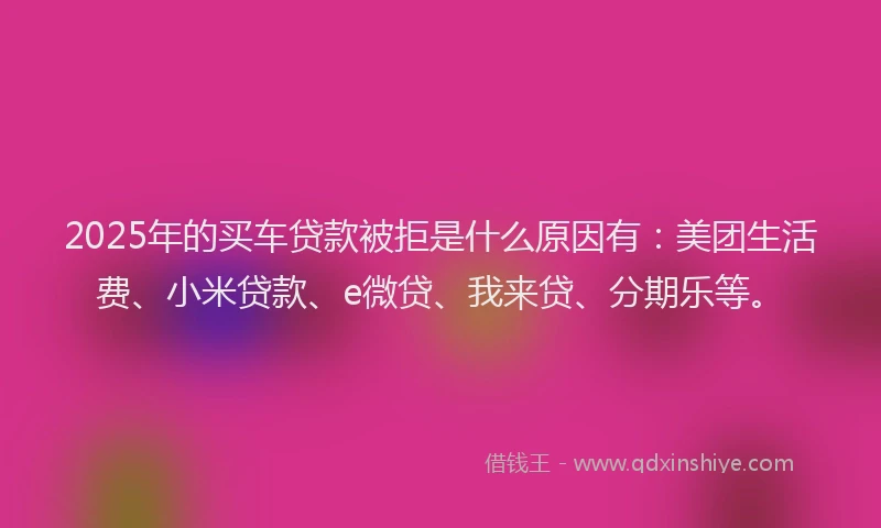 2025年的买车贷款被拒是什么原因有：美团生活费、小米贷款、e微贷、我来贷、分期乐等。